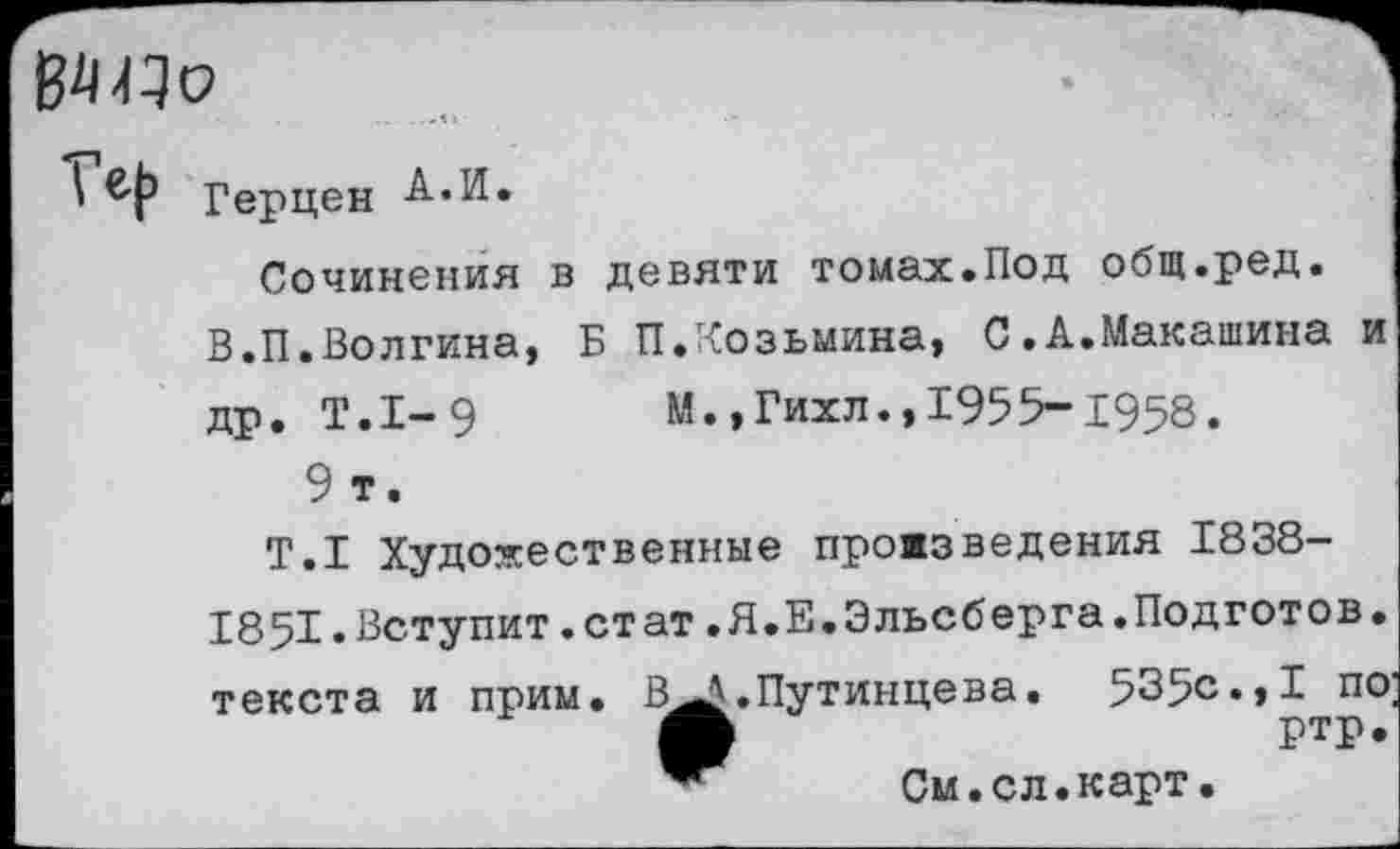 ﻿
Герцен А.И.
Сочинения в девяти томах.Под общ.ред.
В.П.Волгина, Б П.Козьмина, С.А.Макашина и
др. Т.1-9	М.,Гихл.,1955-Х958.
9 т.
Т.1 Художественные прожзведения 1838-1851•Вступит.стат.Я.Е.Эльсберга.Подготов. текста и прим. В^.Путинцева.	535с.,I по
ртр.
См.сл.карт